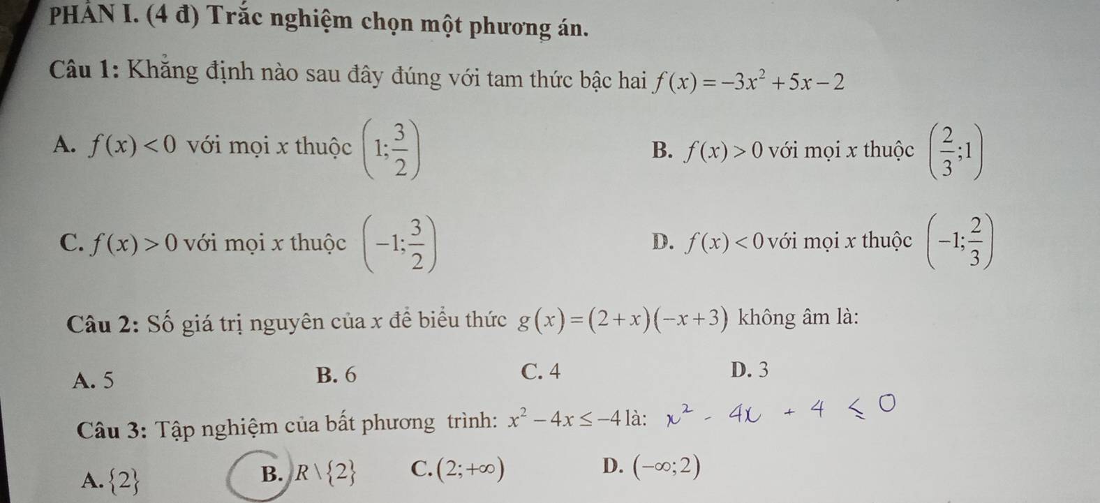 PHẢN I. (4 đ) Trắc nghiệm chọn một phương án.
Câu 1: Khăng định nào sau đây đúng với tam thức bậc hai f(x)=-3x^2+5x-2
A. f(x)<0</tex> với mọi x thuộc (1; 3/2 ) với mọi x thuộc ( 2/3 ;1)
B. f(x)>0
C. f(x)>0 với mọi x thuộc (-1; 3/2 ) với mọi x thuộc (-1; 2/3 )
D. f(x)<0</tex> 
Câu 2: Số giá trị nguyên của x để biểu thức g(x)=(2+x)(-x+3) không âm là:
A. 5 B. 6 C. 4 D. 3
Câu 3: Tập nghiệm của bất phương trình: x^2-4x≤ -4 là:
A.  2 Rvee  2 C. (2;+∈fty )
B.
D. (-∈fty ;2)