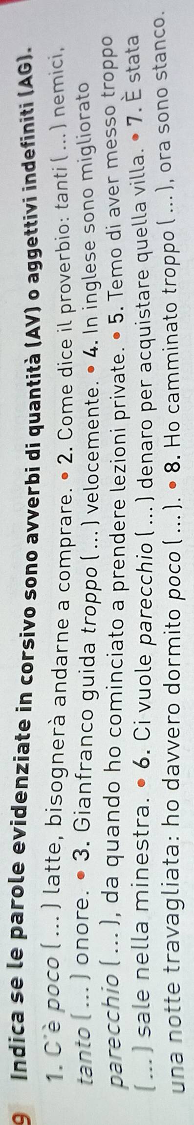 9 Índica se le parole evidenziate in corsivo sono avverbi di quantità (AV) o aggettivi indefiniti (AG). 
1. C'è poco ( ... ) latte, bisognerà andarne a comprare. • 2. Come dice il proverbio: tanti ( ... ) nemici, 
tanto ( ... ) onore. • 3. Gianfranco guida troppo ( ... ) velocemente. • 4. In inglese sono migliorato 
parecchio ( ... ), da quando ho cominciato a prendere lezioni private. • 5. Temo di aver messo troppo 
( ... ) sale nella minestra. • 6. Ci vuole parecchio ( ... . ) denaro per acquistare quella villa. • 7. É stata 
una notte travagliata: ho davvero dormito poco ( ... ). • 8. Ho camminato troppo ( ... ), ora sono stanco.