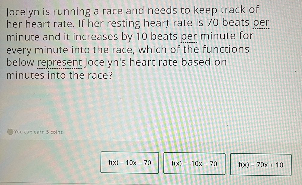 Jocelyn is running a race and needs to keep track of
her heart rate. If her resting heart rate is 70 beats per
minute and it increases by 10 beats per minute for
every minute into the race, which of the functions
below represent Jocelyn's heart rate based on
minutes into the race?
You can earn 5 coins
f(x)=10x+70 f(x)=-10x+70 f(x)=70x+10