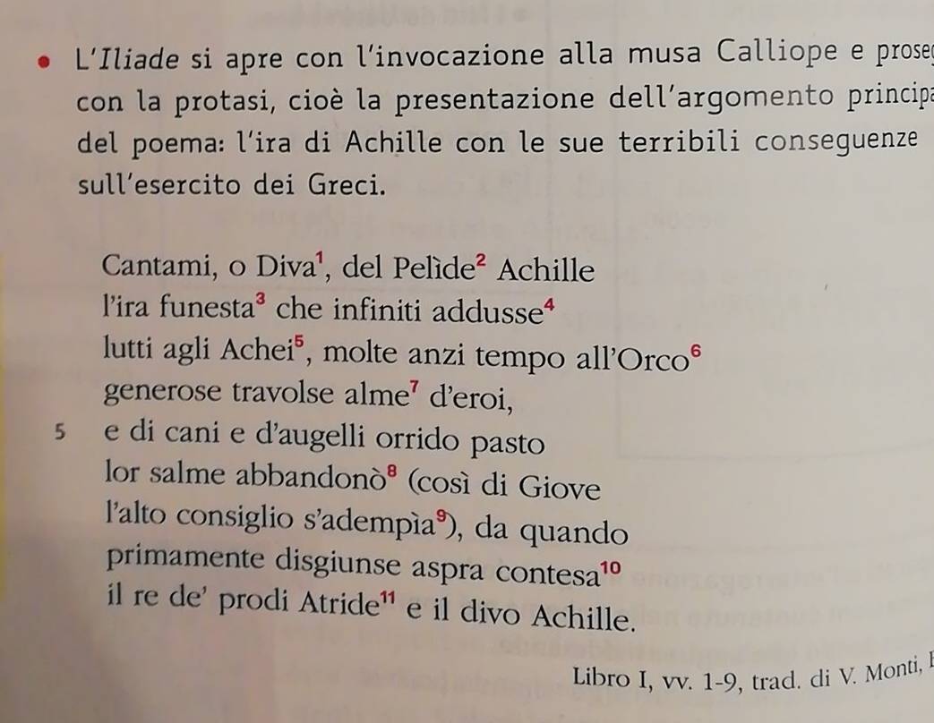 L'Iliade si apre con l’invocazione alla musa Calliope e prose 
con la protasi, cioè la presentazione dell´argomento principa 
del poema: l’ira di Achille con le sue terribili conseguenze 
sull’esercito dei Greci. 
Cantami, o Diva¹, del Pelíde² Achille 
l'ira funesta^3 che infiniti addusse* 
lutti agli Ache i° , molte anzi tempo all'Orco° 
generose travolse alr n deroi, 
se di cani e d'augelli orrido pasto 
lor salme abbandor 10^8 (così di Giove 
lalto consiglio s'adempía), da quando 
primamente disgiunse aspra contes a^(10)
il re de' prodi Atride¹ e il divo Achille. 
Libro I, vv. 1-9, trad. di V. Monti,