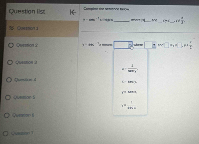 Question list
Complete the sentence below.
y=sec^(-1)xmeans _, where |x| _ and _ ≤ y≤ _ y!=  π /2 . 
_
_
Question 1
Question 2 y=sec^(-1)xmeans b where and □ ≤ y≤ □ , y!=  π /2 . 
Question 3
x= 1/sec y . 
Question 4
x=sec y,
y=sec x, 
Question 5
y= 1/sec x . 
Question 6
Quession 7