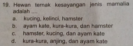 Hewan ternak kesayangan jenis mamalia
adalah ....
a. kucing, kelinci, hamster
b. ayam kate, kura-kura, dan hamster
c. hamster, kucing, dan ayam kate
d. kura-kura, anjing, dan ayam kate