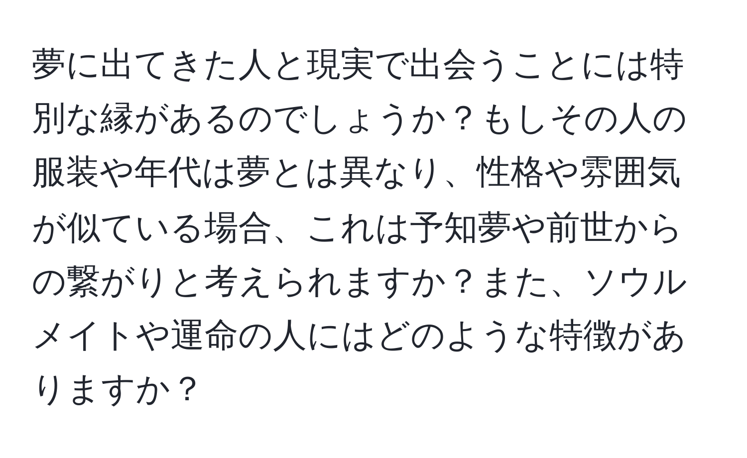 夢に出てきた人と現実で出会うことには特別な縁があるのでしょうか？もしその人の服装や年代は夢とは異なり、性格や雰囲気が似ている場合、これは予知夢や前世からの繋がりと考えられますか？また、ソウルメイトや運命の人にはどのような特徴がありますか？