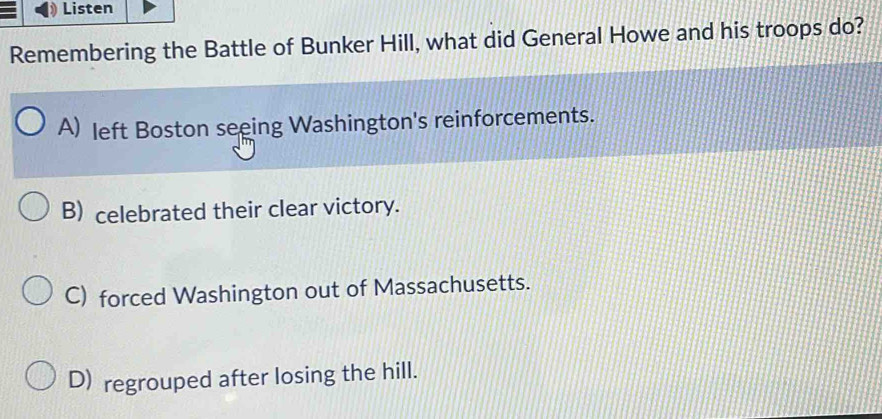 Listen
Remembering the Battle of Bunker Hill, what did General Howe and his troops do?
A) left Boston seeing Washington's reinforcements.
B) celebrated their clear victory.
C) forced Washington out of Massachusetts.
D) regrouped after losing the hill.