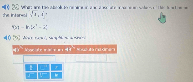 What are the absolute minimum and absolute maximum values of this function on 
the interval [sqrt(3),3]
f(x)=ln (x^2-2)
Write exact, simplified answers. 
 □ /□   □^(□) π 
In