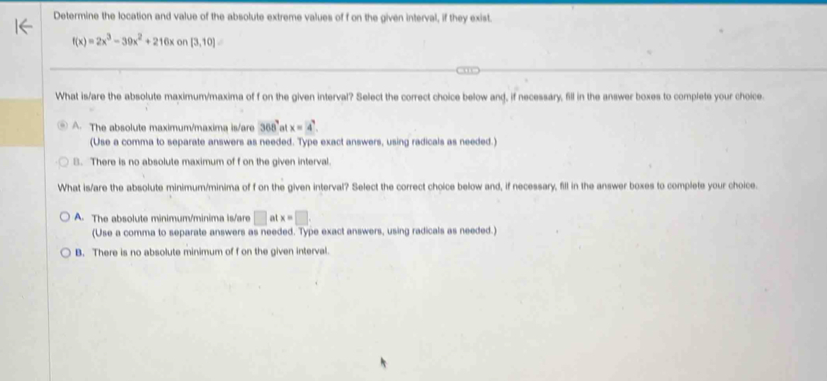 Determine the location and value of the absolute extreme values of f on the given interval, if they exist.
f(x)=2x^3-39x^2+216xon[3,10]
What is/are the absolute maximum/maxima of f on the given interval? Select the correct choice below and, if necessary, fill in the answer boxes to complete your choice.
A. The absolute maximum/maxima is/are 368° at x=4. 
(Use a comma to separate answers as needed. Type exact answers, using radicals as needed.)
B. There is no absolute maximum of f on the given interval.
What is/are the absolute minimum/minima of f on the given interval? Select the correct choice below and, if necessary, fill in the answer boxes to complete your choice.
A. The absolute minimum/minima is/are □ atx=□. 
(Use a comma to separate answers as needed. Type exact answers, using radicals as needed.)
B. There is no absolute minimum of f on the given interval.