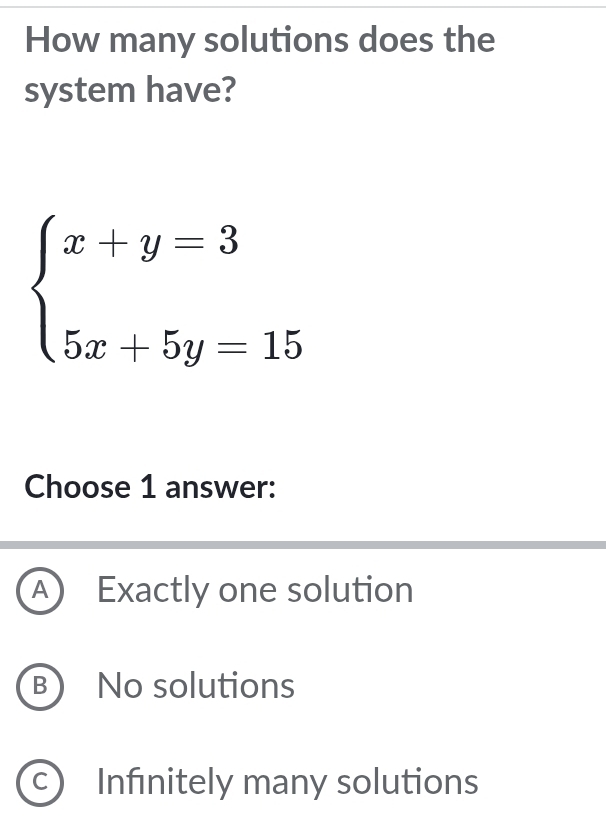 How many solutions does the
system have?
beginarrayl x+y=3 5x+5y=15endarray.
Choose 1 answer:
A) Exactly one solution
B)No solutions
C ) Infınitely many solutions