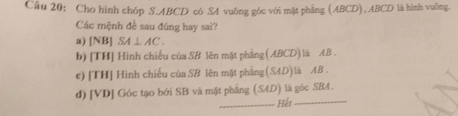 Cầu 20: Cho hình chóp S. ABCD có SA vuông góc với mặt phẳng (ABCD), ABCD là hình vuông.
Các mệnh đề sau đúng hay sai?
a) [NB] SA⊥ AC.
b) [TH] Hình chiếu của SB lên mặt phẳng(ABCD)là AB.
c) [TH] Hình chiếu của SB lên mặt phẳng(SAD)là AB.
d) [VD] Góc tạo bới SB và mặt phẳng (SAD) là góc SBA.
_Hết_