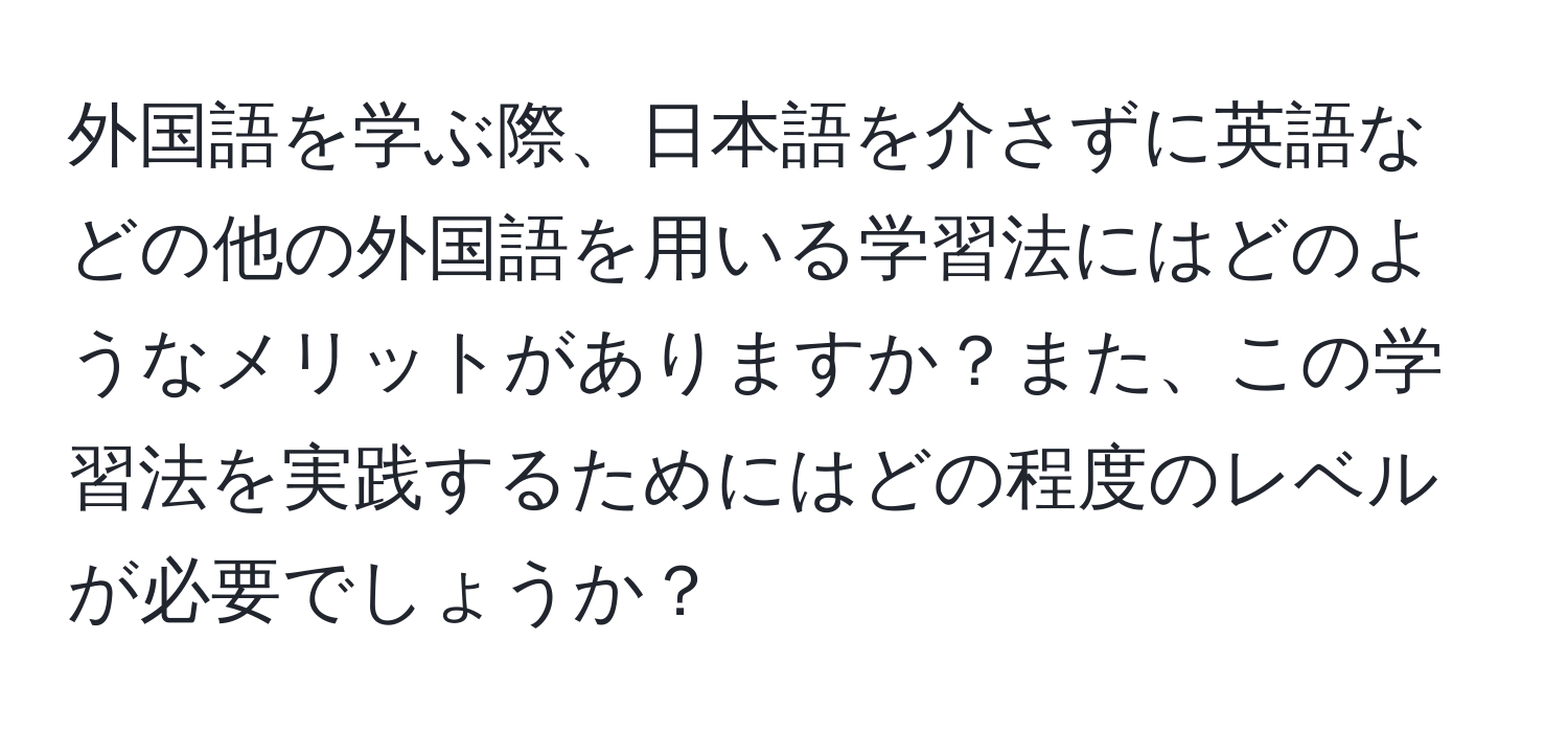 外国語を学ぶ際、日本語を介さずに英語などの他の外国語を用いる学習法にはどのようなメリットがありますか？また、この学習法を実践するためにはどの程度のレベルが必要でしょうか？