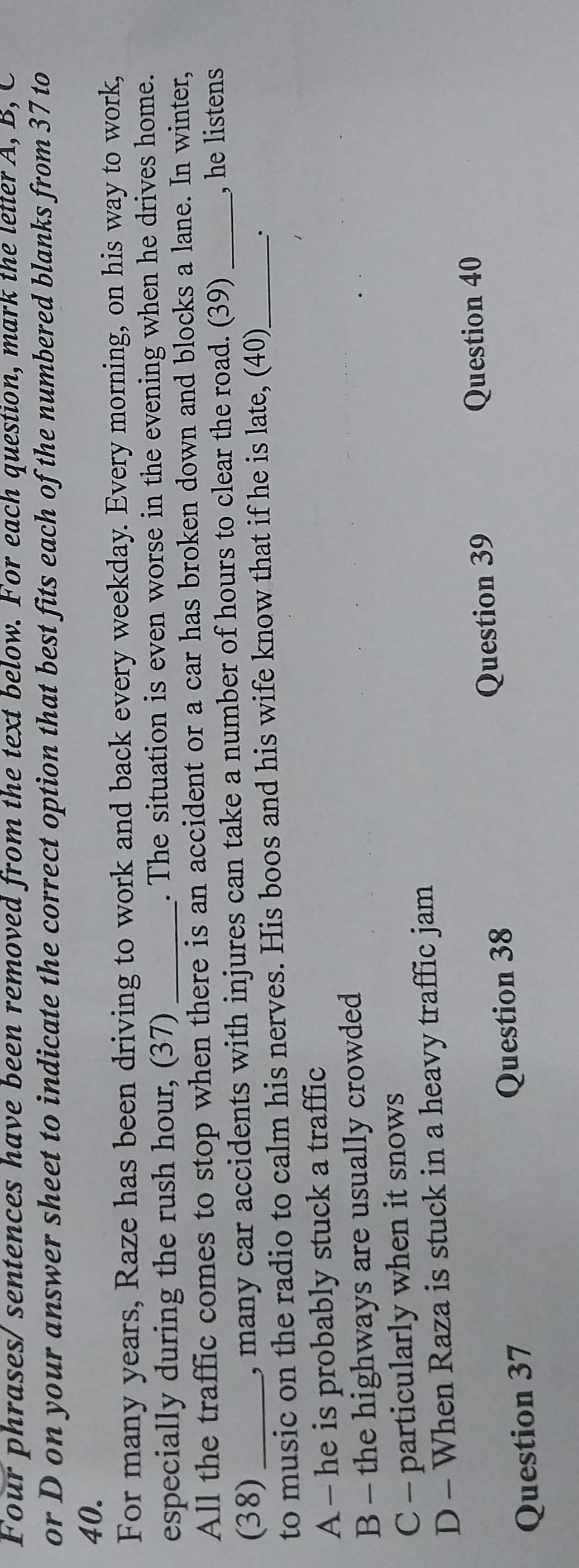 Four phrases/ sentences have been removed from the text below. For each question, mark the letter A, B, C
or D on your answer sheet to indicate the correct option that best fits each of the numbered blanks from 37 to
40.
For many years, Raze has been driving to work and back every weekday. Every morning, on his way to work,
especially during the rush hour, (37) _. The situation is even worse in the evening when he drives home.
All the traffic comes to stop when there is an accident or a car has broken down and blocks a lane. In winter,
(38) , many car accidents with injures can take a number of hours to clear the road. (39) , he listens
to music on the radio to calm his nerves. His boos and his wife know that if he is late, (40)_
A - he is probably stuck a traffic
B - the highways are usually crowded
C - particularly when it snows
D - When Raza is stuck in a heavy traffic jam
Question 39 Question 40
Question 37 Question 38