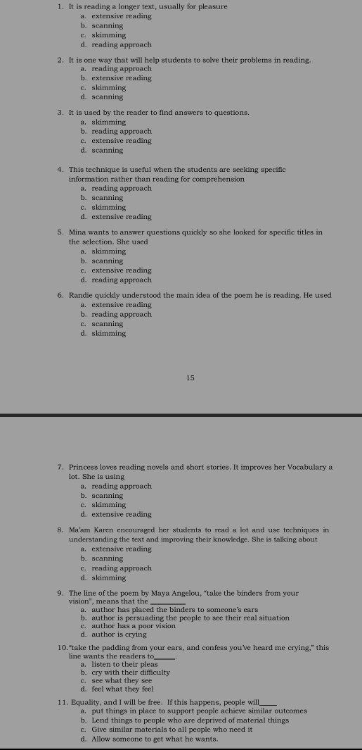 It is reading a longer text, usually for pleasure
a. extensive reading
b. scanning
c. skimming
d. reading approach
2. It is one way that will help students to solve their problems in reading.
a. reading approach
b. extensive reading
c. skimming
d. scanning
3. It is used by the reader to find answers to questions.
a. skimming
b. reading approach
c. extensive reading
d. scanning
4. This technique is useful when the students are seeking specific
information rather than reading for comprehension
a. reading approach
b. scanning
c. skimming
d. extensive reading
5. Mina wants to answer questions quickly so she looked for specific titles in
the selection. She used
a. skimming
b. scanning
c. extensive reading
d. reading approach
6. Randie quickly understood the main idea of the poem he is reading. He used
a. extensive reading
b. reading approach
c. scanning
d. skimming
15
7. Princess loves reading novels and short stories. It improves her Vocabulary a
lot. She is using
a. reading approach
b. scanning
c. skimming
d. extensive reading
8. Ma'am Karen encouraged her students to read a lot and use techniques in
understanding the text and improving their knowledge. She is talking about
a. extensive reading
b. scanning
c. reading approach
d. skimming
9. The line of the poem by Maya Angelou, “take the binders from your
vision", means that the
a, author has placed the binders to someone’s ears
b. author is persuading the people to see their real situation
c. author has a poor vision
d. author is crying
10."take the padding from your ears, and confess you’ve heard me crying," this
line wants the readers to_
a. listen to their pleas
b. cry with their difficulty
c. see what they see
d. feel what they feel
11. Equality, and I will be free. If this happens, people will
a. put things in place to support people achieve similar outcomes
b. Lend things to people who are deprived of material things
c. Give similar materials to all people who need it
d. Allow someone to get what he wants.