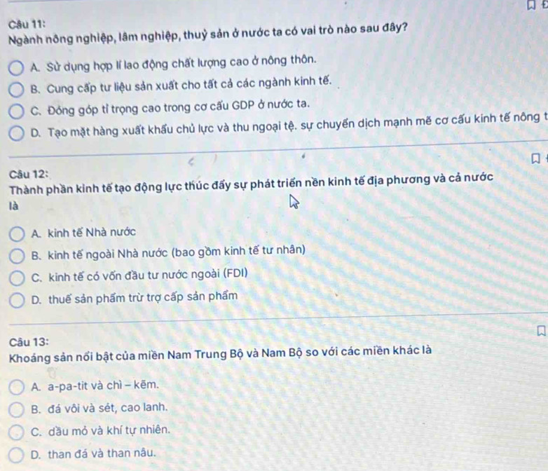 Ngành nông nghiệp, lâm nghiệp, thuỷ sản ở nước ta có vai trò nào sau đây?
A. Sử dụng hợp lí lao động chất lượng cao ở nông thôn.
B. Cung cấp tư liệu sản xuất cho tất cả các ngành kinh tế.
C. Đóng góp tỉ trọng cao trong cơ cấu GDP ở nước ta.
D. Tạo mặt hàng xuất khẩu chủ lực và thu ngoại tệ, sự chuyến dịch mạnh mẽ cơ cấu kinh tế nông t
Câu 12:
Thành phần kinh tế tạo động lực thúc đấy sự phát triển nền kinh tế địa phương và cả nước
là
A. kinh tế Nhà nước
B. kinh tế ngoài Nhà nước (bao gồm kinh tế tư nhân)
C. kinh tế có vốn đầu tư nước ngoài (FDI)
D. thuế sản phẩm trừ trợ cấp sản phẩm
Câu 13:
Khoáng sản nổi bật của miền Nam Trung Bộ và Nam Bộ so với các miền khác là
A. a-pa-tit và chì − kẽm.
B. đá vôi và sét, cao lanh.
C. dầu mỏ và khí tự nhiên.
D. than đá và than nâu.