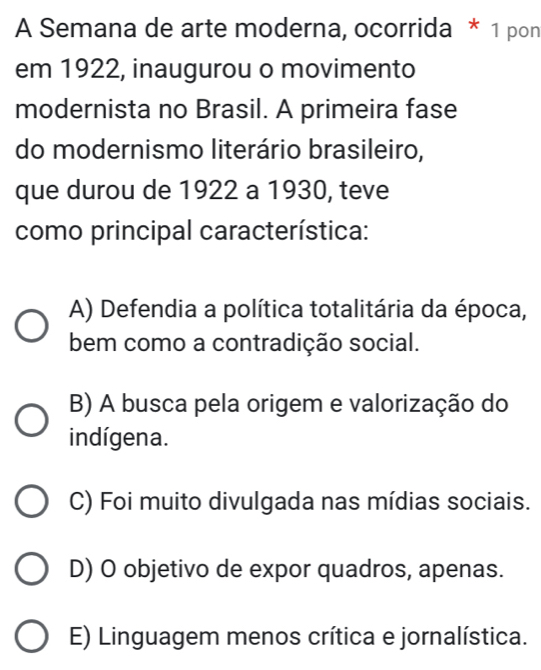 A Semana de arte moderna, ocorrida * 1 pon
em 1922, inaugurou o movimento
modernista no Brasil. A primeira fase
do modernismo literário brasileiro,
que durou de 1922 a 1930, teve
como principal característica:
A) Defendia a política totalitária da época,
bem como a contradição social.
B) A busca pela origem e valorização do
indígena.
C) Foi muito divulgada nas mídias sociais.
D) O objetivo de expor quadros, apenas.
E) Linguagem menos crítica e jornalística.