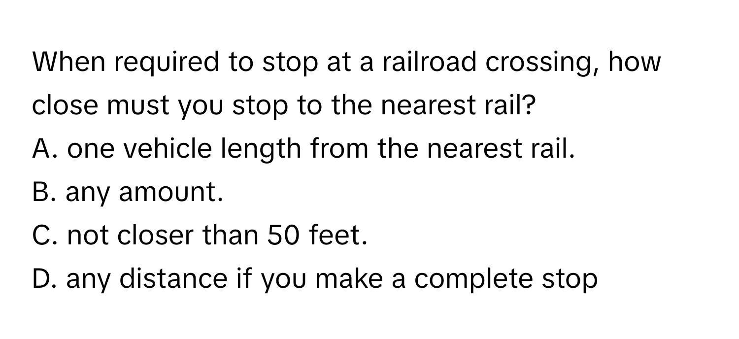 When required to stop at a railroad crossing, how close must you stop to the nearest rail?
A. one vehicle length from the nearest rail.
B. any amount.
C. not closer than 50 feet.
D. any distance if you make a complete stop