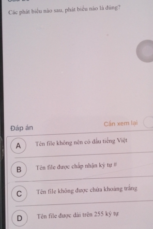 Các phát biêu nào sau, phát biêu nào là đúng?
Đáp án Cần xem lại
A ) Tên file không nên có đầu tiếng Việt
B) Tên file được chấp nhận ký tự #
C Tên file không được chứa khoảng trắng
D) Tên file được dài trên 255 ký tự