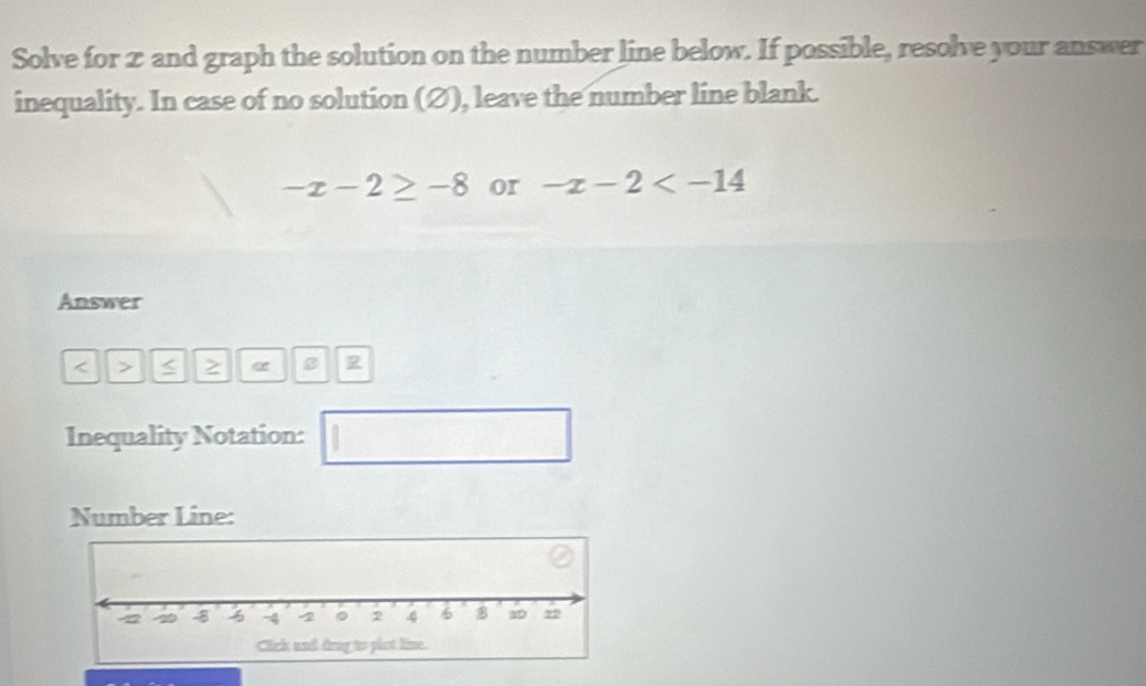 Solve for 2 and graph the solution on the number line below. If possible, resolve your answer 
inequality. In case of no solution (∅), leave the number line blank.
-x-2≥ -8 or -x-2
Answer
a 2
Inequality Notation: 
1 
Number Line: