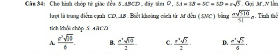 Cho hình chóp tứ giác đều S. 4BCD , đáy tan O, S.A=SB=SC=SD=asqrt(3). Gọi M, N lần
lượt là trung diểm cạnh CD,. 4B. Biết khoảng cách từ M đến (SNC) bằng  asqrt(510)/51 a. Tính thể
tích khối chóp S. ABCD.
A.  a^3sqrt(10)/6 . B.  a^3sqrt(10)/2 · C.  a^3sqrt(5)/2 · D.  a^3sqrt(5)/6 ·