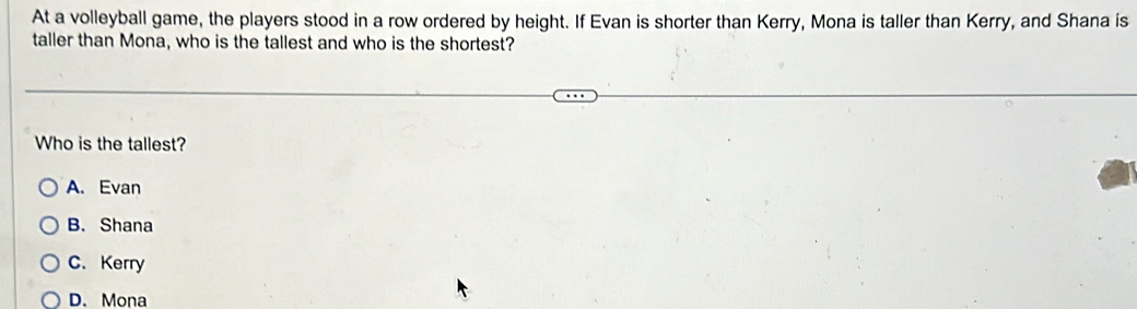 At a volleyball game, the players stood in a row ordered by height. If Evan is shorter than Kerry, Mona is taller than Kerry, and Shana is
taller than Mona, who is the tallest and who is the shortest?
Who is the tallest?
A. Evan
B. Shana
C. Kerry
D. Mona