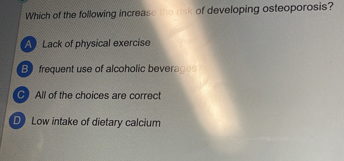 Which of the following increase the risk of developing osteoporosis?
A Lack of physical exercise
B frequent use of alcoholic beverages
C All of the choices are correct
D Low intake of dietary calcium