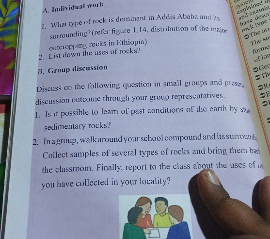 Individual work 
systei 
explained t 
1. What type of rock is dominant in Addis Ababa and its and examín 
have descr 
surrounding?(refer figure 1.14, distribution of the major rock type 
The ori 
outcropping rocks in Ethiopia) 
The su 
2. List down the uses of rocks? 
forme 
oflon 
B. Group discussion 
●Gec 
Th 
Discuss on the following question in small groups and presem 
R 
discussion outcome through your group representatives. ●E 
1. Is it possible to learn of past conditions of the earth by stud 
sedimentary rocks? 
2. In a group, walk around your school compound and its surround 
Collect samples of several types of rocks and bring them bac 
the classroom. Finally, report to the class about the uses of r 
you have collected in your locality?