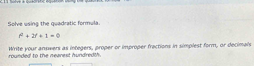 Solve a quadratic equation using the quauratic 
Solve using the quadratic formula.
f^2+2f+1=0
Write your answers as integers, proper or improper fractions in simplest form, or decimals 
rounded to the nearest hundredth.