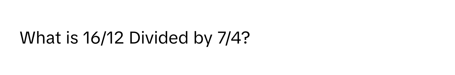 What is 16/12 Divided by 7/4?