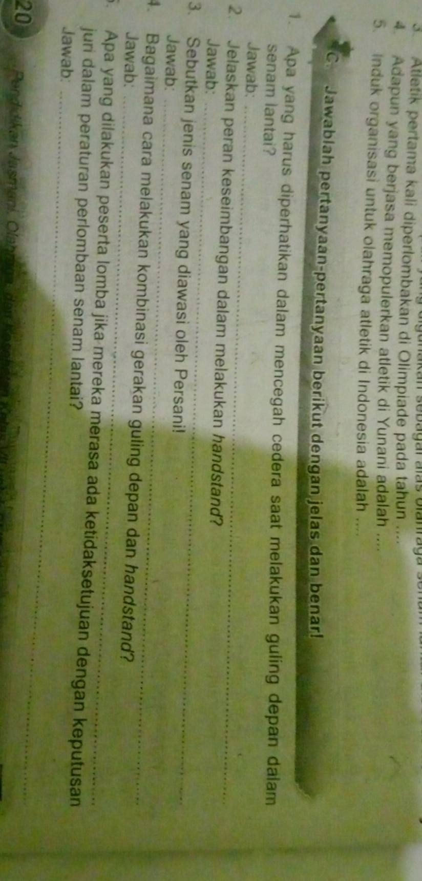 Cg anakan sebagar aãs Glamag a s e 
3 Atletik pertama kali diperlombakan di Olimpiade pada tahun .... 
4. Adapun yang berjasa memopulerkan atletik di Yunani adalah .... 
5. Induk organisasi untuk olahraga atletik di Indonesia adalah .... 
C. Jawablah pertanyaan-pertanyaan berikut dengan jelas dan benar! 
1. Apa yang harus diperhatikan dalam mencegah cedera saat melakukan guling depan dalam 
senam lantai? 
Jawab:_ 
2. Jelaskan peran keseimbangan dalam melakukan handstand? 
Jawab:_ 
3. Sebutkan jenis senam yang diawasi oleh Persani! 
Jawab:_ 
4. Bagaimana cara melakukan kombinasi gerakan guling depan dan handstand? 
Jawab:_ 
5. Apa yang dilakukan peserta lomba jika mereka merasa ada ketidaksetujuan dengan keputusan 
juri dalam peraturan perlombaan senam lantai? 
Jawab:_
20 Pendidikan Jasmani, Olahräga, den Kosr