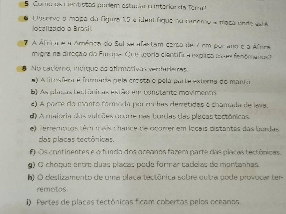 Como os cientistas podem estudar o interior da Terra?
6 Observe o mapa da figura 1.5 e identifique no caderno a placa onde está
localizado o Brasil.
7 A África e a América do Sul se afastam cerca de 7 cm por ano e a África
migra na direção da Europa. Que teoria científica explica esses fenômenos?
8 No caderno, indique as afirmativas verdadeiras.
a) A litosfera é formada pela crosta e pela parte externa do manto.
b) As placas tectônicas estão em constante movimento.
) A parte do manto formada por rochas derretidas é chamada de lava.
d) A maioria dos vulcões ocorre nas bordas das placas tectônicas.
e) Terremotos têm mais chance de ocorrer em locais distantes das bordas
das placas tectônicas.
f) Os continentes e o fundo dos oceanos fazem parte das placas tectônicas.
g) O choque entre duas placas pode formar cadeias de montanhas.
h) O deslizamento de uma placa tectônica sobre outra pode provocar ter-
remotos.
i) Partes de placas tectônicas ficam cobertas pelos oceanos.