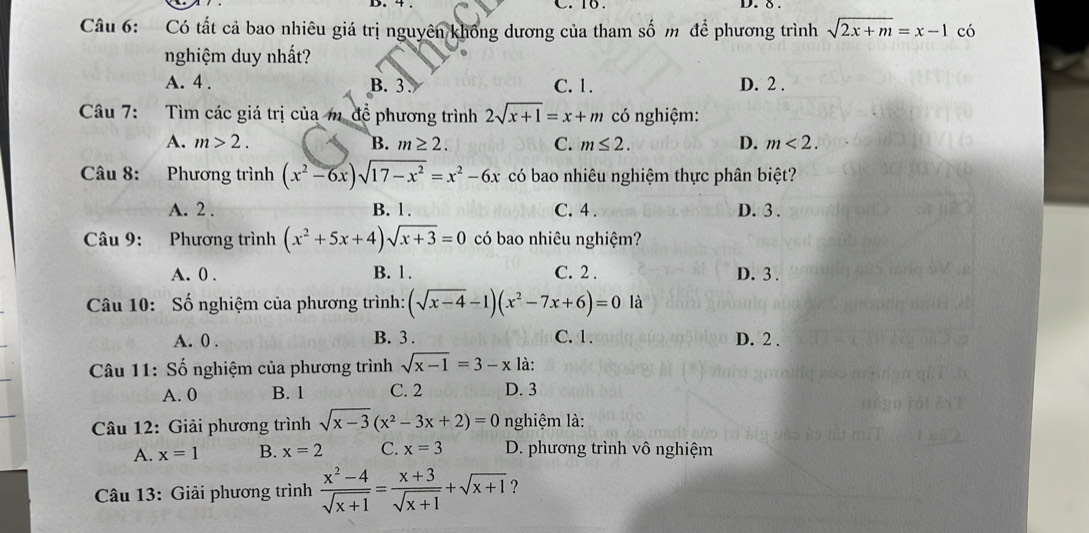 16.
D. δ
Câu 6: Có tất cả bao nhiêu giá trị nguyên không dương của tham số m để phương trình sqrt(2x+m)=x-1 có
nghiệm duy nhất?
A. 4. B. 3 C. 1. D. 2.
Câu 7: Tìm các giá trị của m để phương trình 2sqrt(x+1)=x+m có nghiệm:
A. m>2. B. m≥ 2. C. m≤ 2. D. m<2</tex>. 
Câu 8: Phương trình (x^2-6x)sqrt(17-x^2)=x^2-6x có bao nhiêu nghiệm thực phân biệt?
A. 2. B. 1. C. 4. D. 3.
Câu 9: Phương trình (x^2+5x+4)sqrt(x+3)=0 có bao nhiêu nghiệm?
A. 0. B. 1. C. 2. D. 3.
Câu 10: Số nghiệm của phương trình: (sqrt(x-4)-1)(x^2-7x+6)=0 là
A. 0. B. 3. C. 1. D. 2.
Câu 11: Số nghiệm của phương trình sqrt(x-1)=3-x là:
A. 0 B. 1 C. 2 D. 3
Câu 12: Giải phương trình sqrt(x-3)(x^2-3x+2)=0 nghiệm là:
A. x=1 B. x=2 C. x=3 D. phương trình vô nghiệm
Câu 13: Giải phương trình  (x^2-4)/sqrt(x+1) = (x+3)/sqrt(x+1) +sqrt(x+1) ?