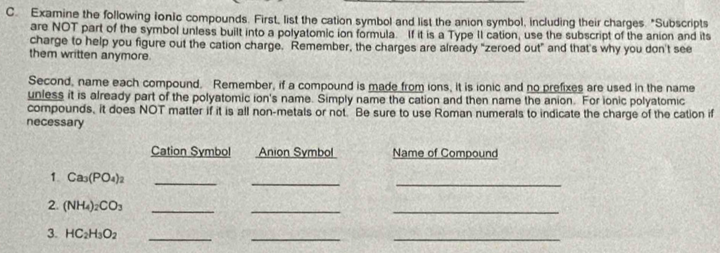 Examine the following fonic compounds. First, list the cation symbol and list the anion symbol, including their charges. "Subscripts 
are NOT part of the symbol unless built into a polyatomic ion formula. If it is a Type II cation, use the subscript of the anion and its 
charge to help you figure out the cation charge. Remember, the charges are already "zeroed out" and that's why you don't see 
them written anymore. 
Second, name each compound. Remember, if a compound is made from ions, it is ionic and no prefixes are used in the name 
unless it is already part of the polyatomic ion's name. Simply name the cation and then name the anion. For ionic polyatomic 
compounds, it does NOT matter if it is all non-metals or not. Be sure to use Roman numerals to indicate the charge of the cation if 
necessary 
Cation Symbol Anion Symbol Name of Compound 
_ 
1. Ca_3(PO_4)_2 _ 
_ 
2. (NH_4)_2CO_3 _ 
_ 
_ 
3. HC_2H_3O_2 _ 
__