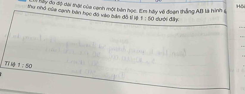 Hỏi 
m y đo độ dài thật của cạnh một bàn học. Em hãy vẽ đoạn thẳng AB là hình ở 
thu nhỏ của cạnh bàn học đó vào bản đồ tỉ lệ 1:50 dưới đây. 
Tỉ lệ 1:50