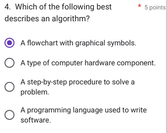 Which of the following best 5 points
describes an algorithm?
A flowchart with graphical symbols.
A type of computer hardware component.
A step-by-step procedure to solve a
problem.
A programming language used to write
software.