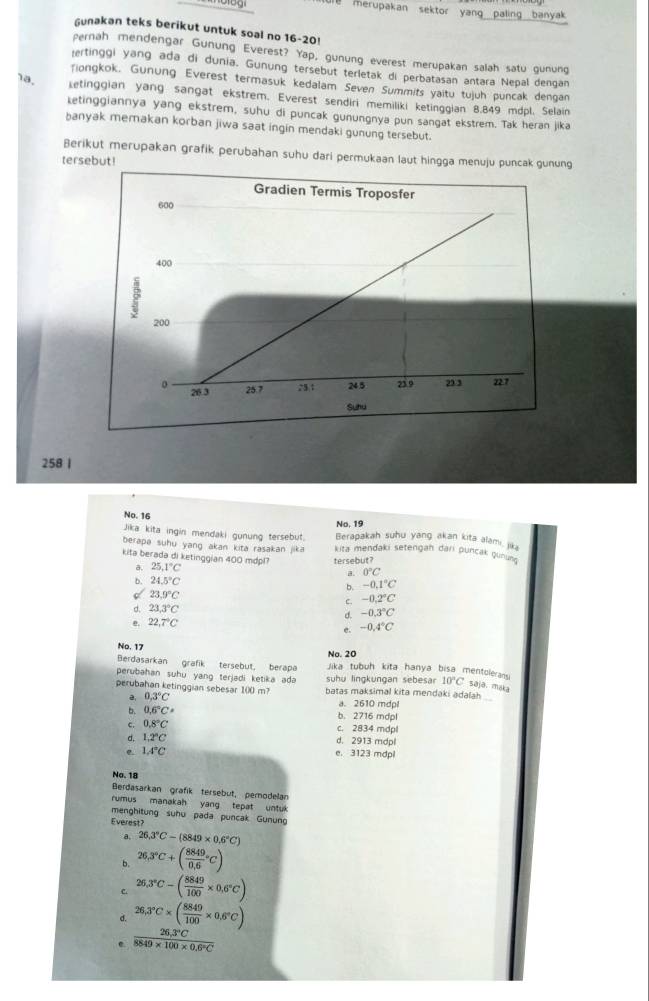 merupakan sektor yang paling banyak .
Gunakan teks berikut untuk soal no 16-20!
pernah mendengar Gunung Everest? Yap, gunung everest merupakan salah satu gunung
ertinggi yang ada di dunia. Gunung tersebut terletak di perbatasan antara Nepal dengan
Tiongkok. Gunung Everest termasuk kedalam Seven Summits yaitu tujuh puncak dengan
1a. ketinggian yang sangat ekstrem. Everest sendlri memiliki ketinggian 8.849 mdpl. Selain
ketinggiannya yang ekstrem, suhu di puncak gunungnya pun sangat ekstrem. Tak heran jika
banyak memakan korban jiwa saat ingin mendaki gunung tersebut.
Berikut merupakan grafik perubahan suhu dari permukaan laut hingga menuju puncak gunung
tersebut!
258 1
No. 19
No. 16 Berapakah suhu yang akan kita alami jik
Jika kita ingin mendaki gunung tersebut.
berapa suhu yang akan kita rasakan jika kita mendaki setengah dari puncak gunun 
kita berada di ketinggian 400 mdpl? 25.1°C
a. tersebut?
0°C
b 24.5°C
b. -0.1°C
d 23.9°C
c. -0.2°C
d. 23.3°C
e. 22,7°C d. -0.3°C
e. -0.4°C
No. 20
No. 17 Jika tubuh kita hanya bisa mentolerans
Berdasarkan grafik tersebut, berapa
perubahan suhu yang terjadi ketika ada suhu lingkungan sebesar 10°C saja. maka
perubahan ketinggian sebesar 1()() m? batas maksimal kita mendaki adalah
a 0.3°C a. 2610 mdpl
b. 0.6°C· b. 2716 mdpl
c. 0.8°C c. 2834 mdp  mdpl
d, 1.2°C
d. 2913
e 1.4°C e. 3123 mdpl
No. 18
Berdasarkan grafik tersebut, perodelan
rumus manakah yang tepat untuk
menghitung suhu pada puncak Gunun
Everest?
a. 26.3°C-(8849* 0.6°C)
b. 26,3°C+(frac 8849(0,6)°C)
C. 26,3°C-( 8849/100 * 0,6°C)
26.3°C* ( 8849/100 * 0.6°C) .  (26,3°C)/8849* 100* 0.6°C 