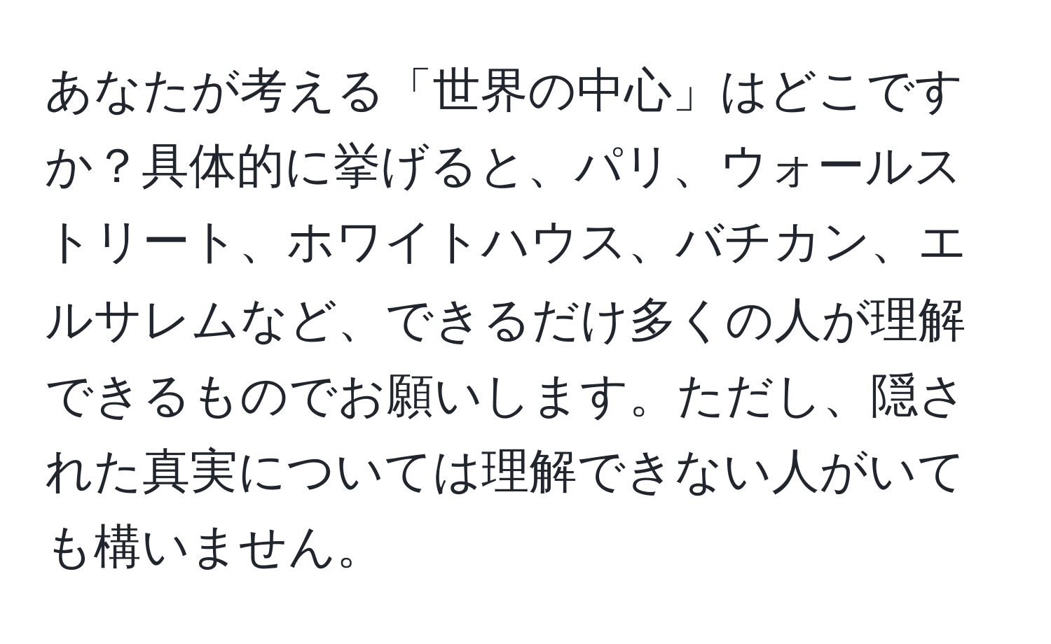 あなたが考える「世界の中心」はどこですか？具体的に挙げると、パリ、ウォールストリート、ホワイトハウス、バチカン、エルサレムなど、できるだけ多くの人が理解できるものでお願いします。ただし、隠された真実については理解できない人がいても構いません。