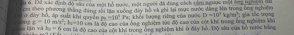 Đề xác định độ sâu của một hồ nước, một người đã dùng cách cầm ngược một ông nghiệm dai
10 cm theo phương thăng đứng rồi lặn xuống đáy hồ và ghi lại mực nước dâng lên trong ống nghiêm 
khi ở đáy hô, áp suất khí quyển p_0=10^5 Pa; khối lượng riêng của nước D=10^3kg/m^3; gia tốc trọng 
Iròng g=10m/s^2; h_1=10 cm là độ cao của ống nghiệm tức độ cao của cột khí trong ống nghiệm khi 
chưa lặn và h_2=6 cm là độ cao của cột khí trong ổng nghiệm khi ở đáy hồ. Độ sâu của hồ nước bằng