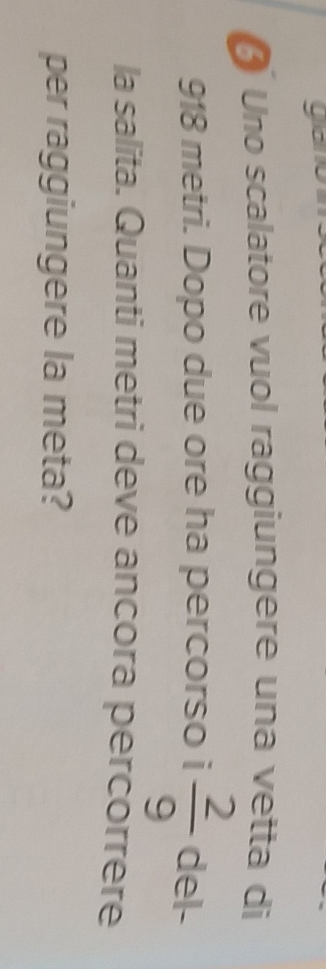 ya 
Uno scalatore vuol raggiungere una vetta di
918 metri. Dopo due ore ha percorso i  2/9  del- 
la salita. Quanti metri deve ancora percorrere 
per raggiungere la meta?