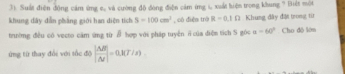 3). Suất điện động cám ứng c. và cường độ dòng điện cảm ứng i xuất hiện trong khung ? Biết một 
khung dây đẫn phầng giới han diện tích S=100cm^2 , có điện trở R=0.1Omega Khung dây đặt trong tír 
trường đều có vecto cảm ứng từ B hợp với pháp tuyến # của diện tích S góc alpha =60°. Cho độ lớn 
ứng từ thay đổi với tốc độ | △ B/△ t |=0.1(T/s)