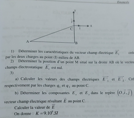 Enoncés 
1) Déterminer les caractéristiques du vecteur champ électrique vector E_1 cré 
par les deux charges au point (I) milieu de AB. 
2) Déterminer la position d'un point M situé sur la droite AB où le vecteu 
champs électrostatique vector E_1 est nul. 
3) 
a) Calculer les valeurs des champs électriques vector E'_1 et vector E'_2 Cré 
respectivement par les charges q_1 et q_2 au point C. 
b) Déterminer les composantes E_x et E, dans le repère (O,overline i,overline j)
vecteur champ électrique résultant vector E au point C. 
Calculer la valeur de overline E
On donne : K=9.10^9.SI