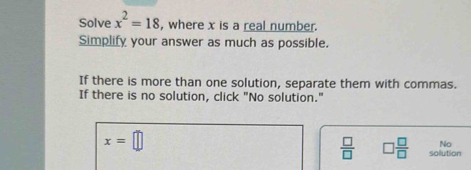 Solve x^2=18 , where x is a real number. 
Simplify your answer as much as possible. 
If there is more than one solution, separate them with commas. 
If there is no solution, click "No solution."
x=□
No
 □ /□   □  □ /□   solution