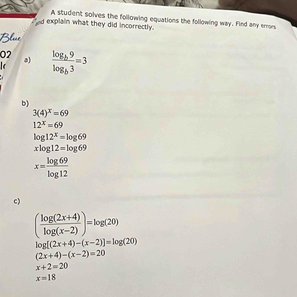 A student solves the following equations the following way. Find any errors 
and explain what they did incorrectly. 
Blue 
02 
a) frac log _b9log _b3=3
b)
3(4)^x=69
12^x=69
log 12^x=log 69
xlog 12=log 69
x= log 69/log 12 
c)
( (log (2x+4))/log (x-2) )=log (20)
log [(2x+4)-(x-2)]=log (20)
(2x+4)-(x-2)=20
x+2=20
x=18