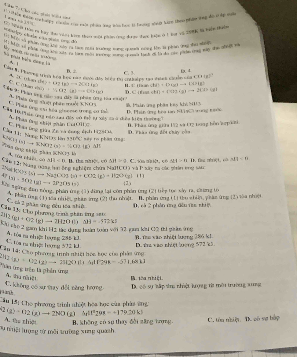 Cho các phát biểu sau
(1) Biển thiên enthalpy chuẩn của một phản ứng hóa học là hượng nhiệt kèm theo phần ứng đô ở áp suất
l atra vá
(2) Nhi 25°C
ra hay thu vào) kêm theo một phân ứng được thực hiện ở 1 bar và 298K là biện thiên
enthalpy chuân của phản ứng đó
(3) Một số phân ứng khi xây ra làm môi trường xung quanh nóng lên là phân ứng thu nhiệt
(4) Một số phần ứng khi xây ra làm môi trường xung quanh lạnh đi là đo các phần ứng này thu nhiệt và
lấy nhiệt tử môi trường
Số phát biểu đùng là
A. 1
B. 2. C. 3.
D. 4
Câu 8: Phương trình hóa học nào dưới đây biểu thị enthalpy tạo thành chuẩn có aCO(g)
A. 2C (than ch) +O2(g)to 2CO(g)
B. C(thanchi)+O(g)to CO(g)
C. C (than chi) +1/2O2(g)to CO(g)
D.C(thanehi) 4CO2(g)to 2CO(g)
Câu 9: Phản ứng não sau dây là phân ứng tóa nhiệt?
A. Phân ứng nhiệt phân muối KNO3 B. Phản ứng phân hủy khi NH3
C. Phân ứng oxi hóa glucose trong cơ thể D. Phân ứng hòa tan NH4Cl trong nước
Câu 10:Phân ứng não sau đây có thể tự xây ra ở điều kiện thường?
A. Phân ứng nhiệt phân Cu(OH)2
B. Phân ứng giữa H2 và O2 trong hỗn hợp khí
C. Phân ứng giữa Zn và dung dịch H2SO4. D. Phân ứng đốt cháy cồn.
Câu 11: Nung KNO3 lên 550°C xy ra phản ứng:
KNO3 (s) to KNO2(s)+^1/_2O2 (g) △ H
Phần ứng nhiệt phân KNO3 là △ H>0. C. tòa nhiệt, có △ H>0. D. thu nhiệt, cô △ H<0.
A. tòa nhiệt, có △ H<0</tex> B C thu nhiệt, có
Cầu 12: Nung nóng hai ống nghiệm chứa NaHCO3 và P xây ra các phân ứng sau:
2NaHO O3(s)to Na2CO3(s)+CO2(g)+H2O (g) (1)
4P(s)+5O2(g)to 2P2O5(s)
(2)
Khi ngừng đun nóng, phần ứng (1) dừng lại còn phản ứng (2) tiếp tục xây ra, chừng tô
A. phản ứng (1) tòa nhiệt, phản ứng (2) thu nhiệt B. phản ứng (1) thu nhiệt, phản ừng (2) tôa nhiệt.
C. cả 2 phản ứng đều tỏa nhiệt D. cả 2 phản ứng đều thu nhiệt
Câu 13: Cho phương trình phản ứng sau:
2H2(g)+O2(g)to 2H2O (1) △ H=-572kJ
Khí cho 2 gam khí H2 tác dụng hoàn toàn với 32 gam khí O2 thì phản ứng
A. tỏa ra nhiệt lượng 286 kJ. B. thu vào nhiệt lượng 286 kJ.
C. tòa ra nhiệt lượng 572 kJ D. thu vào nhiệt lượng 572 kJ.
Câu 14: Cho phương trình nhiệt hóa học của phản ứng
2H2(g)+O2(g)to 2H2O (1) △ rH^0298=-571.68kJ
Phản ứng trên là phản ứng
A. thu nhiệt B. tôa nhiệt.
C. không có sự thay đổi năng lượng. D. có sự hấp thụ nhiệt lượng từ môi trường xung
quanh.
Câu 15: Cho phương trình nhiệt hóa học của phản ứng:
2(g)+O2(g)to 2NO (g) △ rH^0298=+179,20kJ
A. thu nhiệt B. không có sự thay đổi năng lượng. C. tôa nhiệt. D. có sự hấp
hu nhiệt lượng từ môi trường xung quanh.