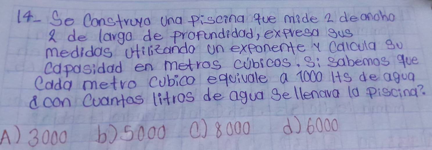 Se Construyo Una piscina gue mide 2 deanoho
a de largo de prorundidad, expresa gus
medidas vfilizando un exponente x Calcula 30
Capasidad en metros cubieos, Si sabemos gue
edda metro Cubico equivale a 1000 Its de agua
con Cuantas litros de agua Sellenava (a piscina?
A) 3000 b) 5000 () 8000 d) 6000