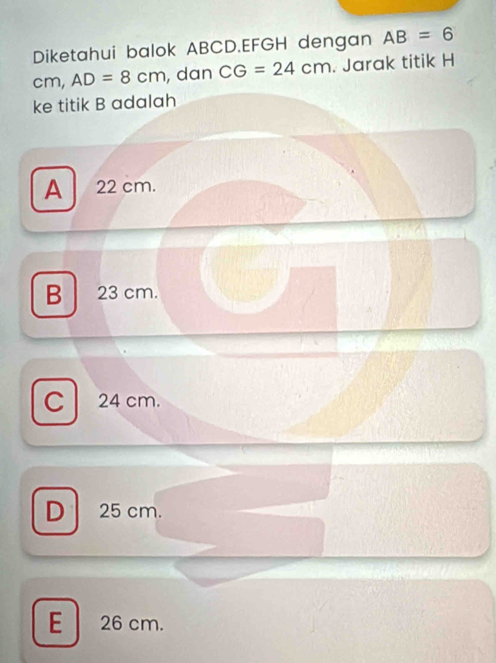 Diketahui balok ABCD. EFGH dengan AB=6
cm, AD=8cm , dan CG=24cm. Jarak titik H
ke titik B adalah
A 22 cm.
B 23 cm.
C 24 cm.
D 25 cm.
E 26 cm.