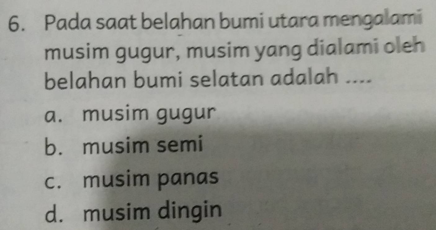 Pada saat belahan bumi utara mengalami
musim gugur, musim yang dialami oleh
belahan bumi selatan adalah ....
a. musim gugur
b. musim semi
c. musim panas
d. musim dingin