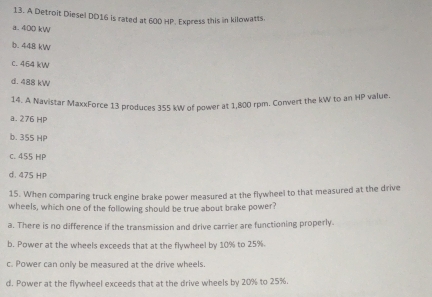 A Detroit Diesel DD16 is rated at 600 HP. Express this in kilowatts.
a. 400 kW
b. 448 kW
c. 464 kW
d. 488 kW
14. A Navistar MaxxForce 13 produces 355 kW of power at 1,800 rpm. Convert the kW to an HP value.
a. 276 HP
b. 355 HP
c. 455 HP
d. 475 HP
15. When comparing truck engine brake power measured at the flywheel to that measured at the drive
wheels, which one of the following should be true about brake power?
a. There is no difference if the transmission and drive carrier are functioning properly.
b. Power at the wheels exceeds that at the flywheel by 10% to 25%.
c. Power can onlly be measured at the drive wheels.
d. Power at the flywheel exceeds that at the drive wheels by 20% to 25%.