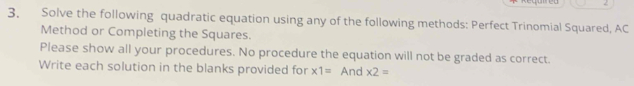 2 
3. Solve the following quadratic equation using any of the following methods: Perfect Trinomial Squared, AC 
Method or Completing the Squares. 
Please show all your procedures. No procedure the equation will not be graded as correct. 
Write each solution in the blanks provided for * 1= And * 2=