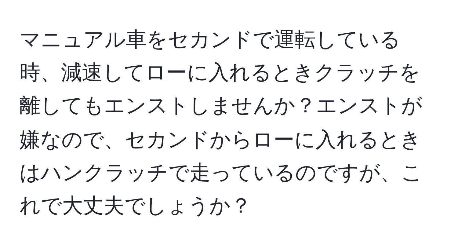 マニュアル車をセカンドで運転している時、減速してローに入れるときクラッチを離してもエンストしませんか？エンストが嫌なので、セカンドからローに入れるときはハンクラッチで走っているのですが、これで大丈夫でしょうか？