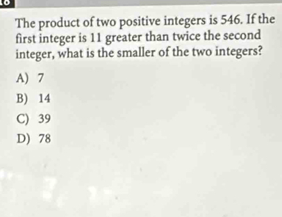 The product of two positive integers is 546. If the
first integer is 11 greater than twice the second
integer, what is the smaller of the two integers?
A) 7
B) 14
C) 39
D) 78