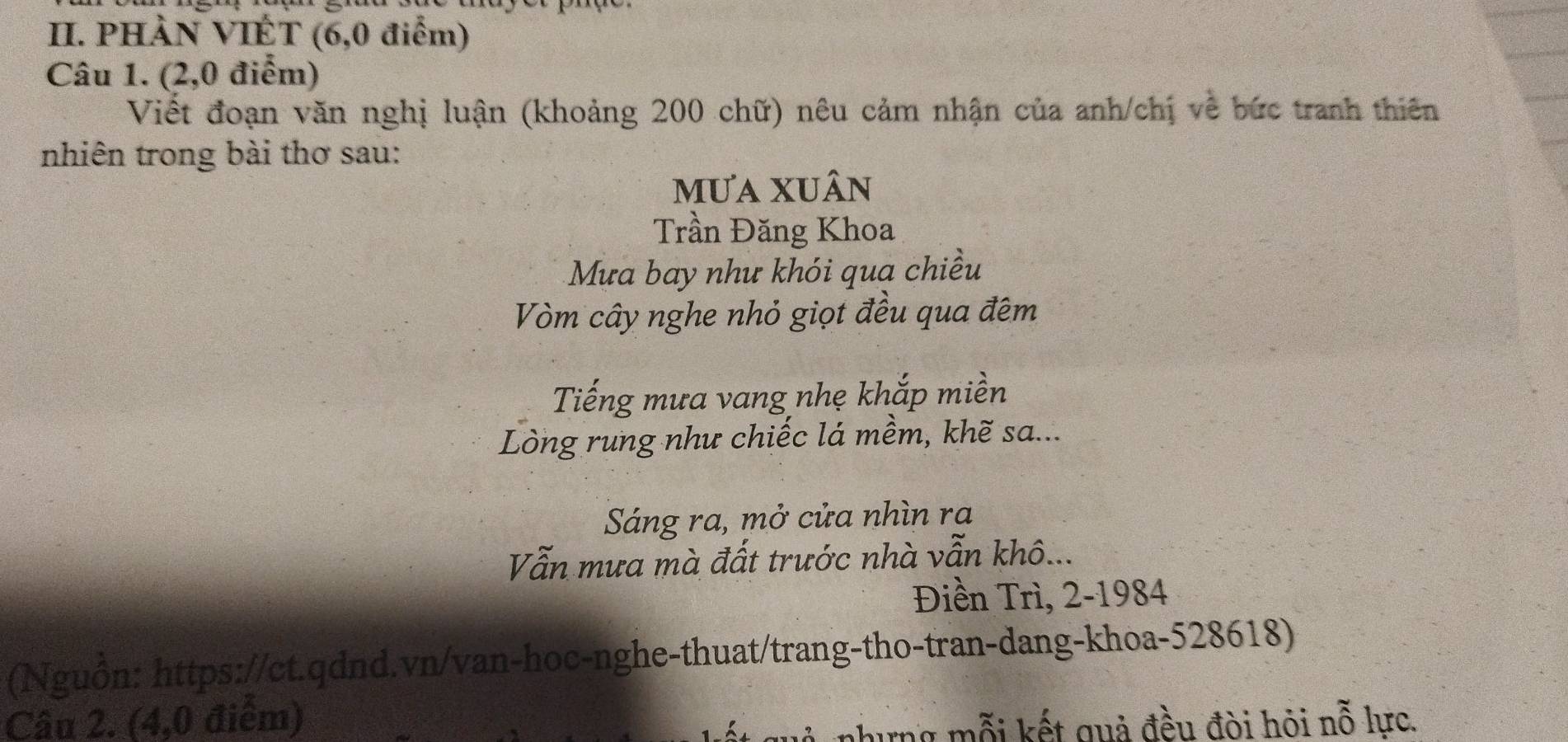 PHÀN VIÉT (6,0 điểm) 
Câu 1. (2,0 điểm) 
Viết đoạn văn nghị luận (khoảng 200 chữ) nêu cảm nhận của anh/chị về bức tranh thiên 
nhiên trong bài thơ sau: 
mưa xuân 
Trần Đăng Khoa 
Mưa bay như khói qua chiều 
Vòm cây nghe nhỏ giọt đều qua đêm 
Tiếng mưa vang nhẹ khắp miền 
Lòng rung như chiếc lá mềm, khẽ sa... 
Sáng ra, mở cửa nhìn ra 
Vẫn mưa mà đất trước nhà vẫn khô... 
Điền Trì, 2-1984 
(Nguồn: https://ct.qdnd.vn/van-hoc-nghe-thuat/trang-tho-tran-dang-khoa-528618) 
Câu 2. (4,0 điểm) phưng mỗi kết quả đều đòi hỏi nỗ lực.