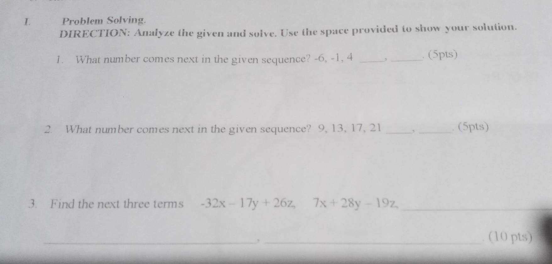 Problem Solving. 
DIRECTION: Analyze the given and solve. Use the space provided to show your solution. 
1. What number comes next in the given sequence? -6, -1, 4 _,_ . (5pts) 
2. What number comes next in the given sequence? 9, 13, 17, 21 _,_ . (5pts) 
3. Find the next three terms -32x-17y+26z, 7x+28y-19z, _ 
_, _. (10 pts)